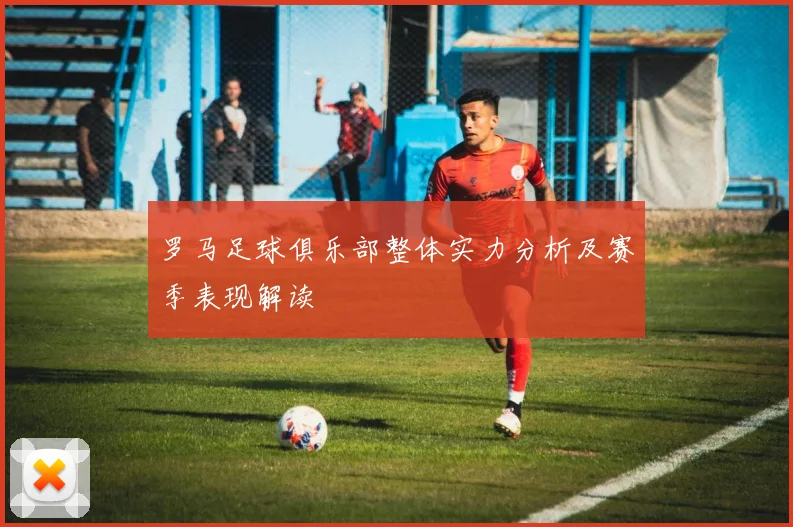 罗马足球俱乐部整体实力分析及赛季表现解读