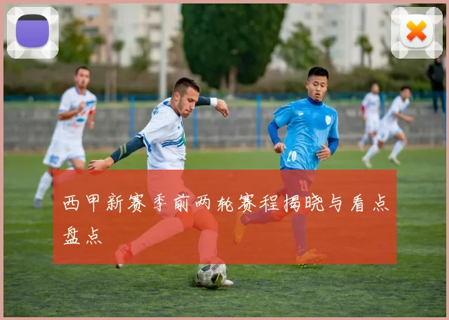 西甲新赛季前两轮赛程揭晓与看点盘点