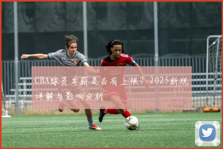 CBA球员年薪是否有上限？2025新规详解与影响分析